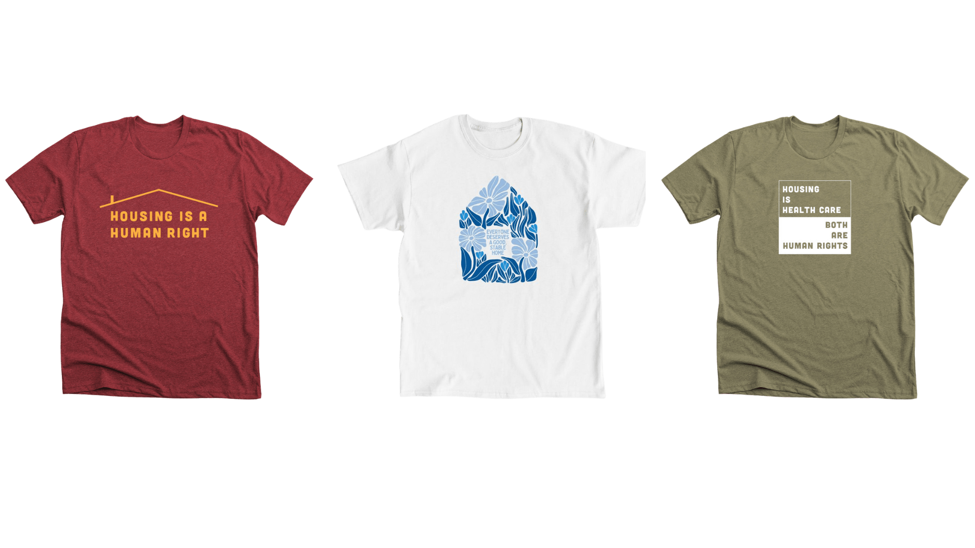 T-shirts that are available to purchase to support us: A red t-shirt with yellow text that reads "Housing is a Human Right" with a yellow roof over it, a white t-shirt with blue flowers and text that reads "Everyone deserves a good, stable home",  and a green shirt that reads "Housing is health care, both are human rights".